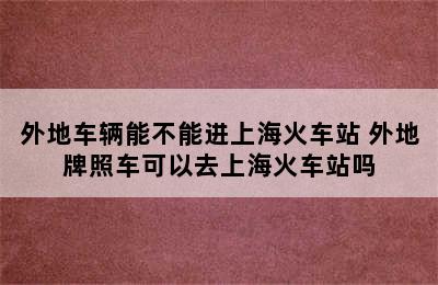 外地车辆能不能进上海火车站 外地牌照车可以去上海火车站吗